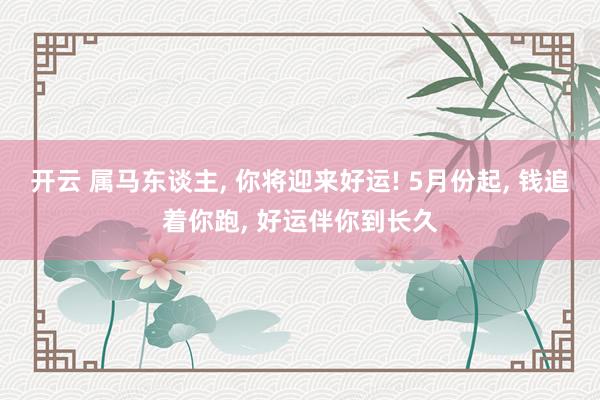 开云 属马东谈主， 你将迎来好运! 5月份起， 钱追着你跑， 好运伴你到长久