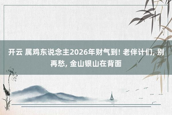 开云 属鸡东说念主2026年财气到! 老伴计们， 别再愁， 金山银山在背面