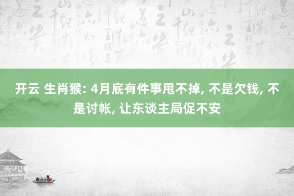 开云 生肖猴: 4月底有件事甩不掉， 不是欠钱， 不是讨帐， 让东谈主局促不安