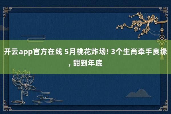 开云app官方在线 5月桃花炸场! 3个生肖牵手良缘， 甜到年底