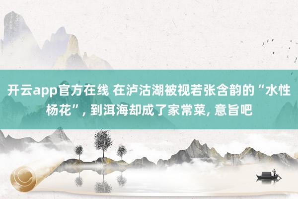 开云app官方在线 在泸沽湖被视若张含韵的“水性杨花”， 到洱海却成了家常菜， 意旨吧