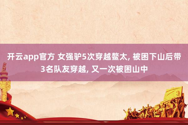 开云app官方 女强驴5次穿越鳌太， 被困下山后带3名队友穿越， 又一次被困山中