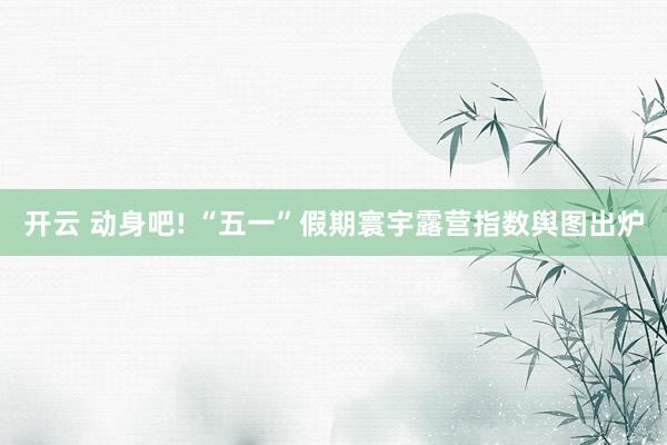 开云 动身吧! “五一”假期寰宇露营指数舆图出炉