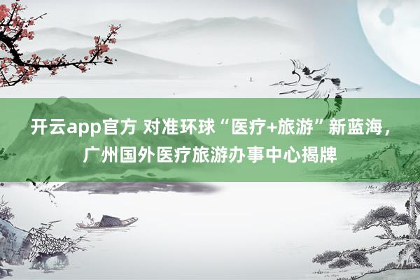 开云app官方 对准环球“医疗+旅游”新蓝海，广州国外医疗旅游办事中心揭牌