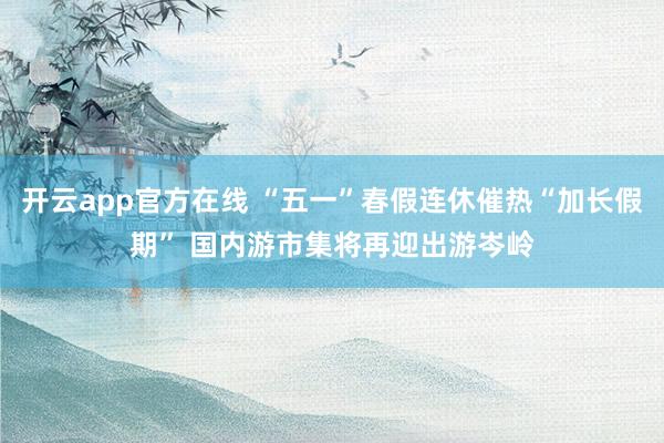 开云app官方在线 “五一”春假连休催热“加长假期” 国内游市集将再迎出游岑岭