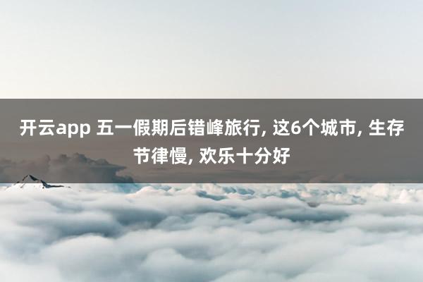 开云app 五一假期后错峰旅行， 这6个城市， 生存节律慢， 欢乐十分好