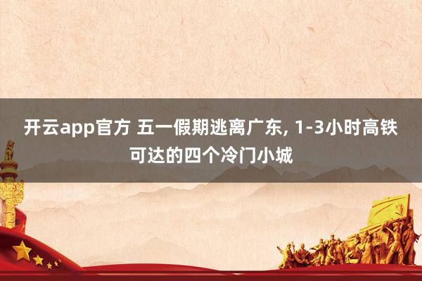 开云app官方 五一假期逃离广东， 1-3小时高铁可达的四个冷门小城