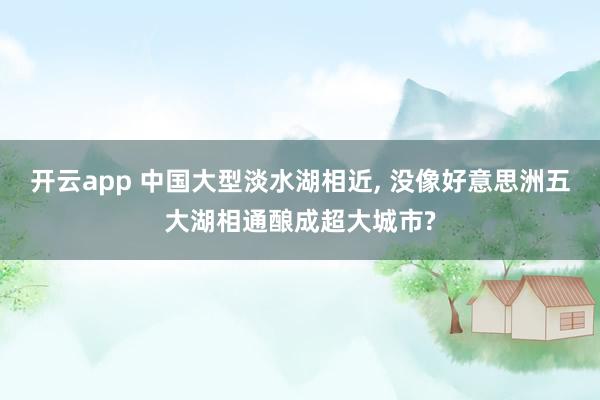 开云app 中国大型淡水湖相近, 没像好意思洲五大湖相通酿成超大城市?