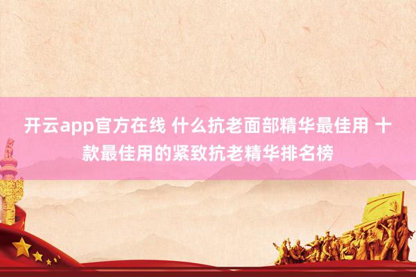 开云app官方在线 什么抗老面部精华最佳用 十款最佳用的紧致抗老精华排名榜