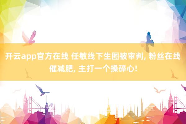 开云app官方在线 任敏线下生图被审判， 粉丝在线催减肥， 主打一个操碎心!