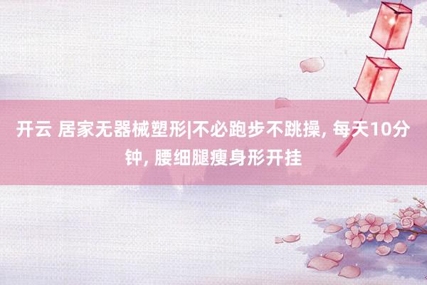 开云 居家无器械塑形|不必跑步不跳操， 每天10分钟， 腰细腿瘦身形开挂