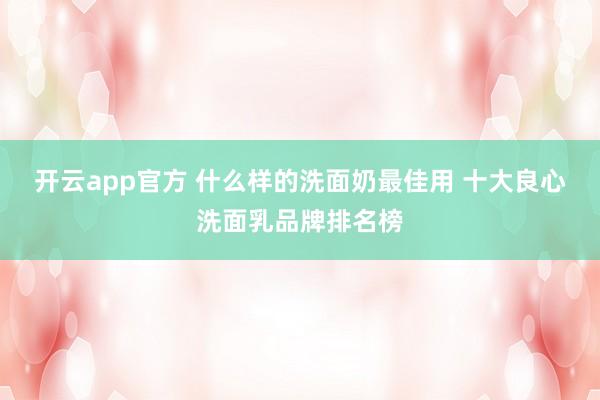 开云app官方 什么样的洗面奶最佳用 十大良心洗面乳品牌排名榜