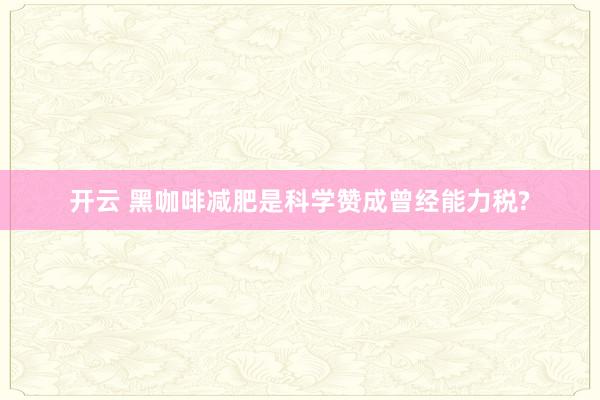 开云 黑咖啡减肥是科学赞成曾经能力税?