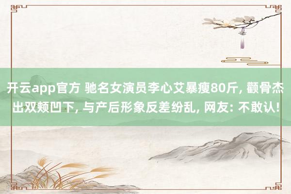 开云app官方 驰名女演员李心艾暴瘦80斤， 颧骨杰出双颊凹下， 与产后形象反差纷乱， 网友: 不敢认!