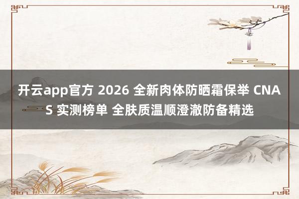开云app官方 2026 全新肉体防晒霜保举 CNAS 实测榜单 全肤质温顺澄澈防备精选