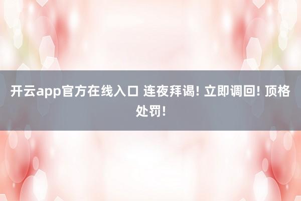 开云app官方在线入口 连夜拜谒! 立即调回! 顶格处罚!