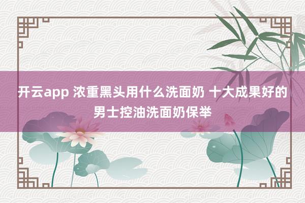 开云app 浓重黑头用什么洗面奶 十大成果好的男士控油洗面奶保举