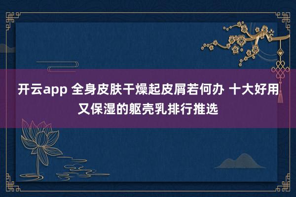 开云app 全身皮肤干燥起皮屑若何办 十大好用又保湿的躯壳乳排行推选