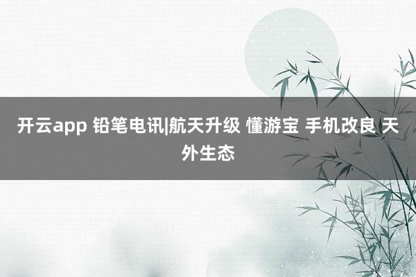 开云app 铅笔电讯|航天升级 懂游宝 手机改良 天外生态