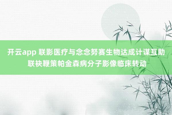 开云app 联影医疗与念念努赛生物达成计谋互助 联袂鞭策帕金森病分子影像临床转动
