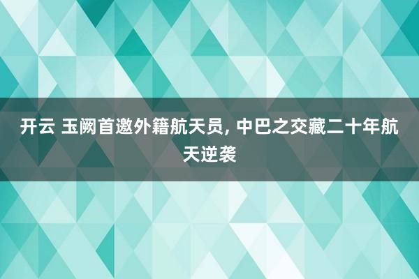 开云 玉阙首邀外籍航天员， 中巴之交藏二十年航天逆袭