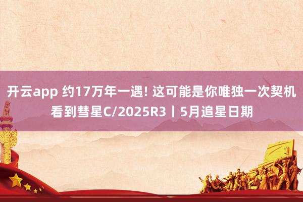 开云app 约17万年一遇! 这可能是你唯独一次契机看到彗星C/2025R3丨5月追星日期