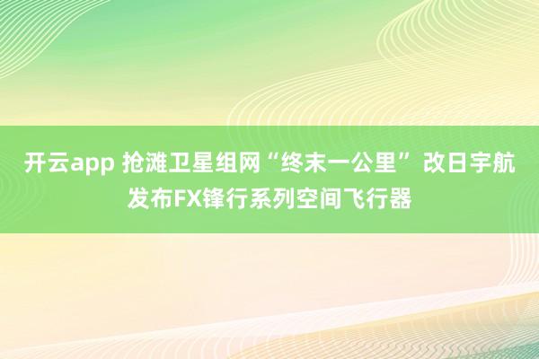 开云app 抢滩卫星组网“终末一公里” 改日宇航发布FX锋行系列空间飞行器