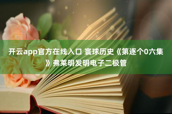 开云app官方在线入口 寰球历史《第逐个0六集》弗莱明发明电子二极管
