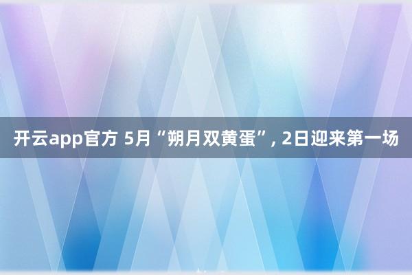 开云app官方 5月“朔月双黄蛋”, 2日迎来第一场
