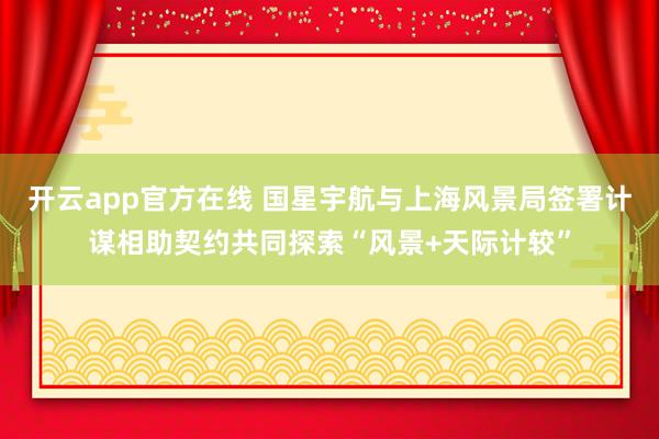 开云app官方在线 国星宇航与上海风景局签署计谋相助契约共同探索“风景+天际计较”