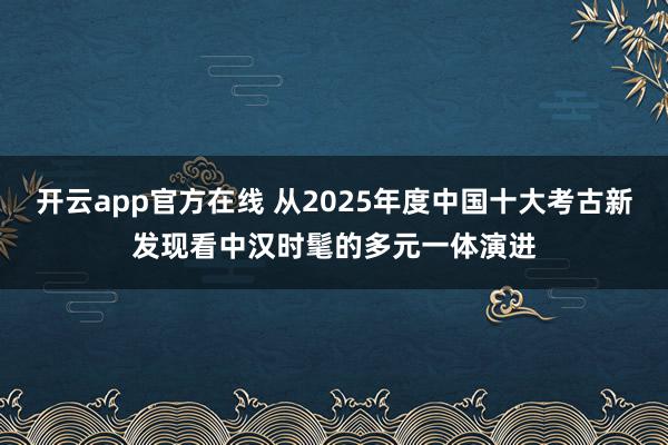 开云app官方在线 从2025年度中国十大考古新发现看中汉时髦的多元一体演进