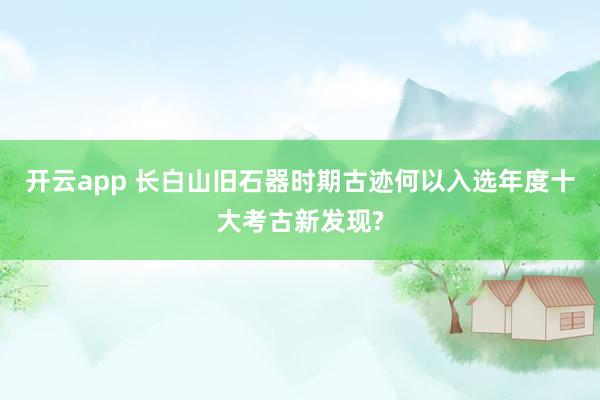 开云app 长白山旧石器时期古迹何以入选年度十大考古新发现?