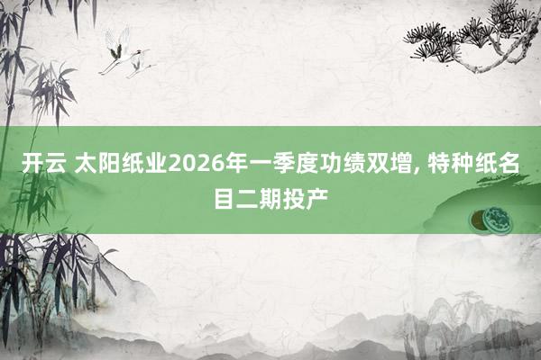 开云 太阳纸业2026年一季度功绩双增， 特种纸名目二期投产