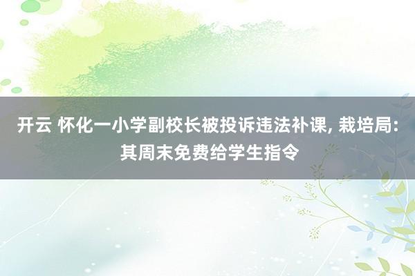 开云 怀化一小学副校长被投诉违法补课， 栽培局: 其周末免费给学生指令