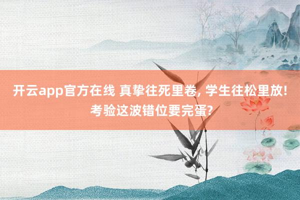开云app官方在线 真挚往死里卷， 学生往松里放! 考验这波错位要完蛋?