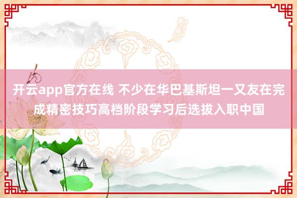 开云app官方在线 不少在华巴基斯坦一又友在完成精密技巧高档阶段学习后选拔入职中国
