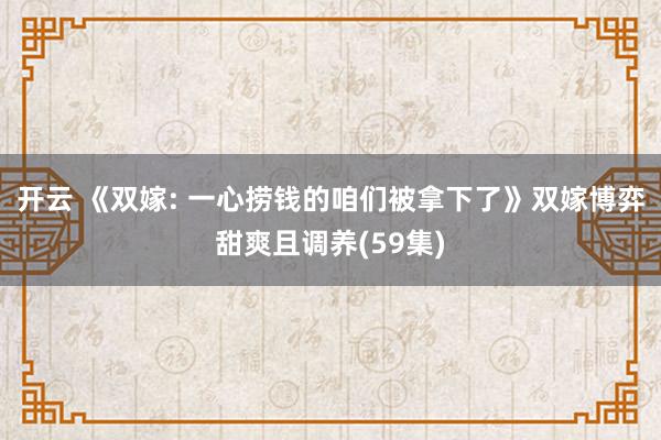 开云 《双嫁: 一心捞钱的咱们被拿下了》双嫁博弈甜爽且调养(59集)