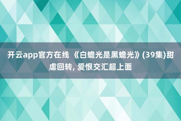 开云app官方在线 《白蟾光是黑蟾光》(39集)甜虐回转， 爱恨交汇超上面