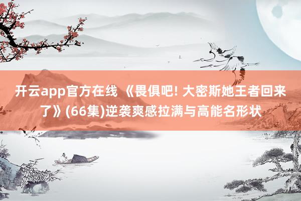 开云app官方在线 《畏俱吧! 大密斯她王者回来了》(66集)逆袭爽感拉满与高能名形状