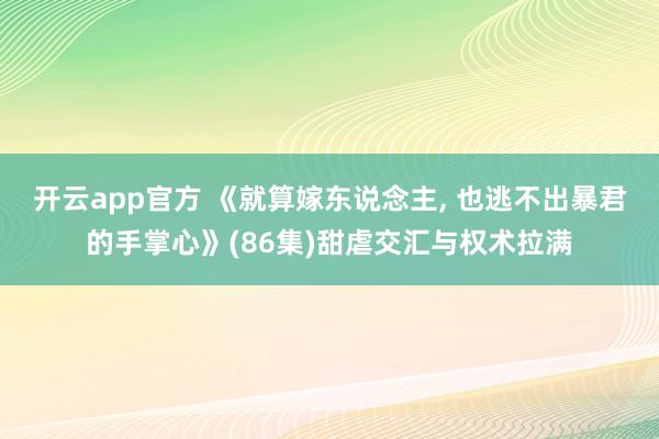开云app官方 《就算嫁东说念主， 也逃不出暴君的手掌心》(86集)甜虐交汇与权术拉满