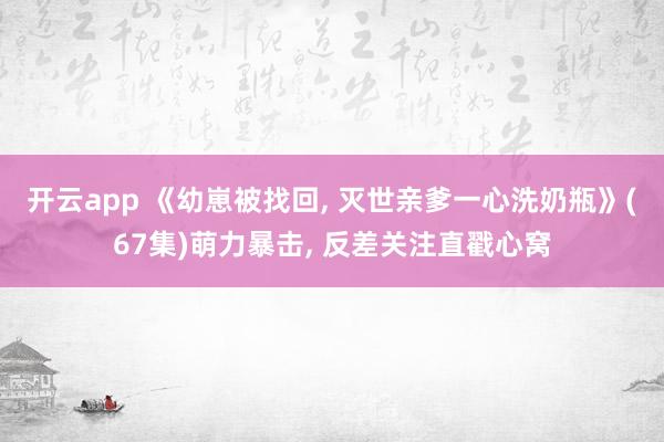 开云app 《幼崽被找回， 灭世亲爹一心洗奶瓶》(67集)萌力暴击， 反差关注直戳心窝