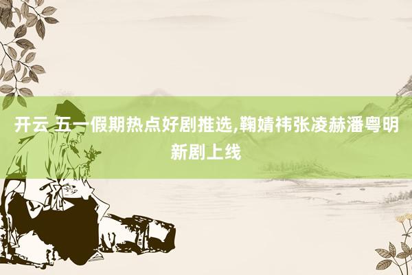 开云 五一假期热点好剧推选，鞠婧祎张凌赫潘粤明新剧上线