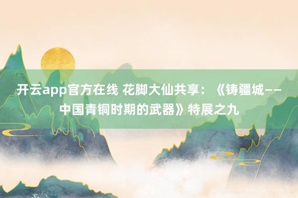 开云app官方在线 花脚大仙共享：《铸疆城——中国青铜时期的武器》特展之九