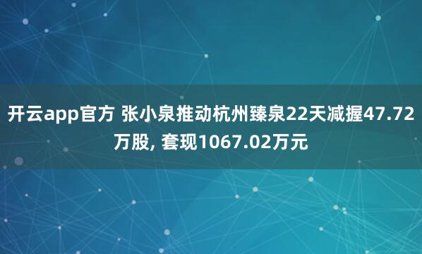 开云app官方 张小泉推动杭州臻泉22天减握47.72万股， 套现1067.02万元
