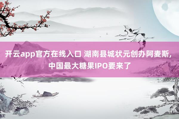 开云app官方在线入口 湖南县城状元创办阿麦斯， 中国最大糖果IPO要来了