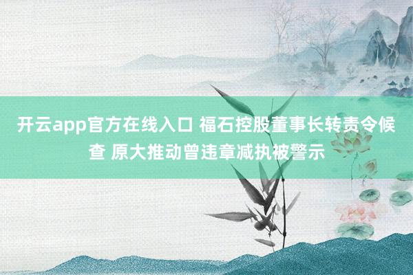 开云app官方在线入口 福石控股董事长转责令候查 原大推动曾违章减执被警示