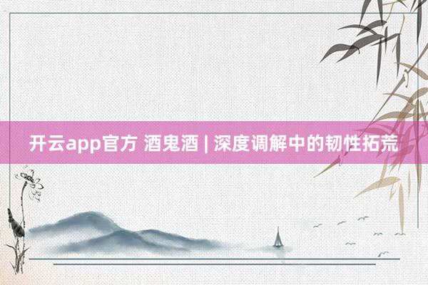 开云app官方 酒鬼酒 | 深度调解中的韧性拓荒