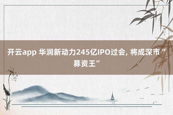 开云app 华润新动力245亿IPO过会， 将成深市“募资王”