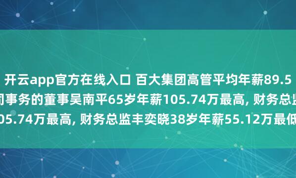 开云app官方在线入口 百大集团高管平均年薪89.53万: 董事长及践诺公司事务的董事吴南平65岁年薪105.74万最高， 财务总监丰奕晓38岁年薪55.12万最低