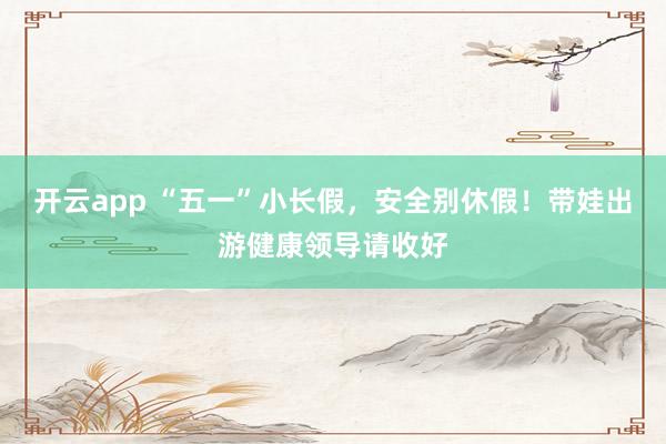 开云app “五一”小长假，安全别休假！带娃出游健康领导请收好